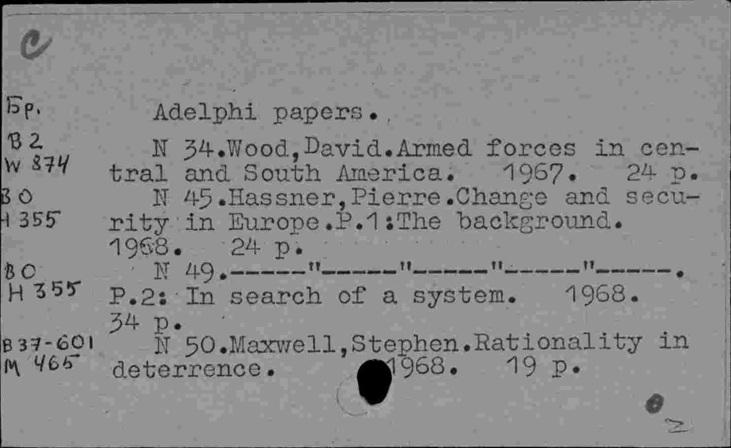 ﻿C/
kp>	Adelphi papers.
H 34-.Wood,David.Armed forces in cen-W tral and South America. 1967.	24 p.
30	N 45.Hassner,Pierre.Change and secu-
4 355" rityin Europe .P.1 : The background. 1968.	24 p.
be _ N 49.-----------”-----"-----"-----"------.
H'5'55' p,2* In search of a system. 1968.
p.
B37-60I N 5O.Maxwell,Stephen.Rationality m (vy deterrence. ^1968.	19 P»